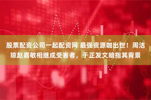 股票配资公司一起配资网 最强资源咖出世！周洁琼赵嘉敏相继成受害者，于正发文暗指其背景