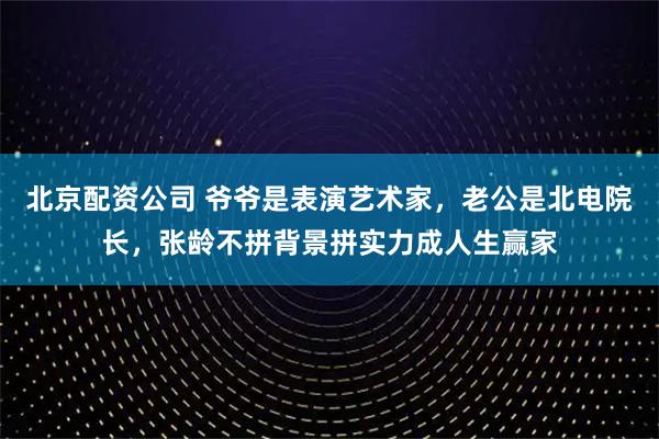北京配资公司 爷爷是表演艺术家，老公是北电院长，张龄不拼背景拼实力成人生赢家