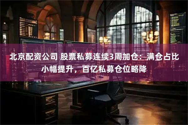 北京配资公司 股票私募连续3周加仓：满仓占比小幅提升，百亿私募仓位略降