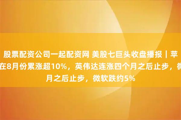 股票配资公司一起配资网 美股七巨头收盘播报｜苹果与谷歌A在8月份累涨超10%，英伟达连涨四个月之后止步，微软跌约5%