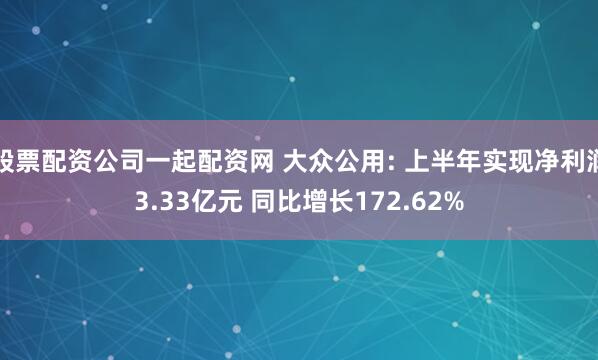 股票配资公司一起配资网 大众公用: 上半年实现净利润3.33亿元 同比增长172.62%