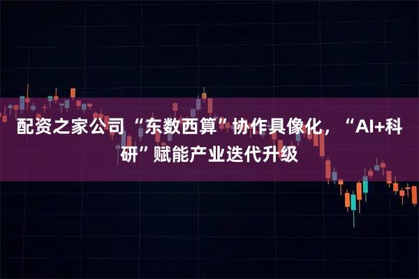 配资之家公司 “东数西算”协作具像化，“AI+科研”赋能产业迭代升级