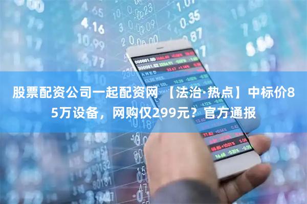 股票配资公司一起配资网 【法治·热点】中标价85万设备，网购仅299元？官方通报