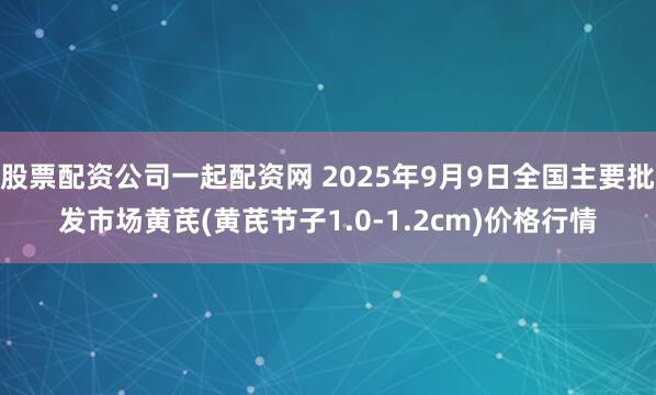 股票配资公司一起配资网 2025年9月9日全国主要批发市场黄芪(黄芪节子1.0-1.2cm)价格行情