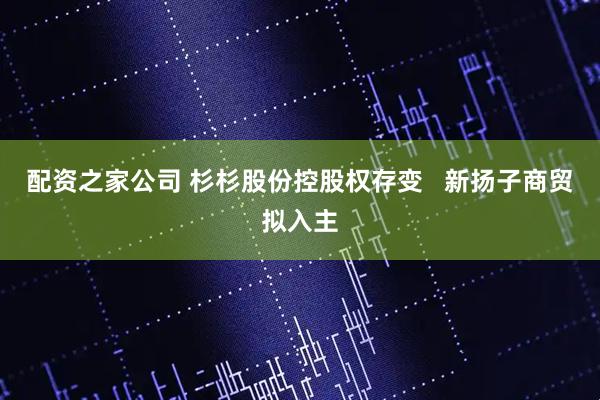 配资之家公司 杉杉股份控股权存变   新扬子商贸拟入主