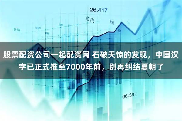 股票配资公司一起配资网 石破天惊的发现，中国汉字已正式推至7000年前，别再纠结夏朝了