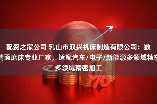 配资之家公司 乳山市双兴机床制造有限公司：数控双端面磨床专业厂家，适配汽车/电子/新能源多领域精密加工