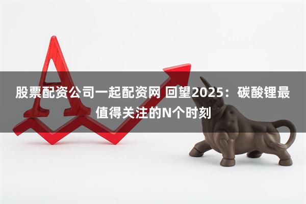 股票配资公司一起配资网 回望2025：碳酸锂最值得关注的N个时刻