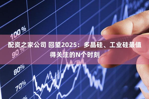 配资之家公司 回望2025：多晶硅、工业硅最值得关注的N个时刻