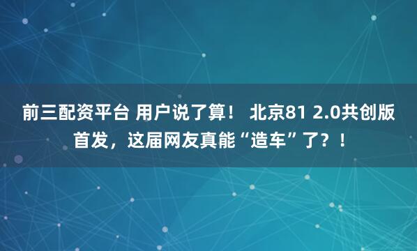 前三配资平台 用户说了算！ 北京81 2.0共创版首发，这届网友真能“造车”了？！