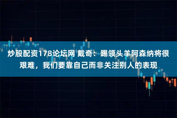 炒股配资178论坛网 戴奇：踢领头羊阿森纳将很艰难，我们要靠自己而非关注别人的表现