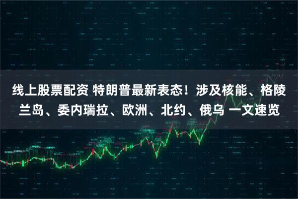 线上股票配资 特朗普最新表态！涉及核能、格陵兰岛、委内瑞拉、欧洲、北约、俄乌 一文速览