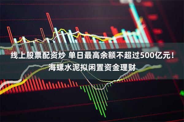 线上股票配资炒 单日最高余额不超过500亿元！海螺水泥拟闲置资金理财