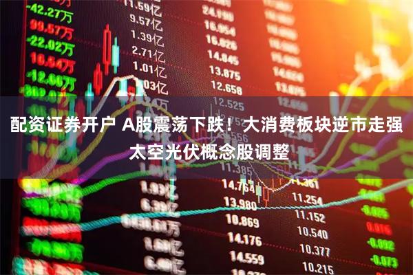 配资证券开户 A股震荡下跌！大消费板块逆市走强 太空光伏概念股调整