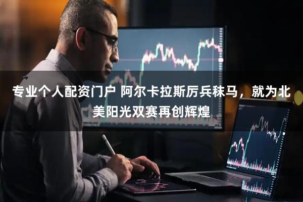 专业个人配资门户 阿尔卡拉斯厉兵秣马，就为北美阳光双赛再创辉煌