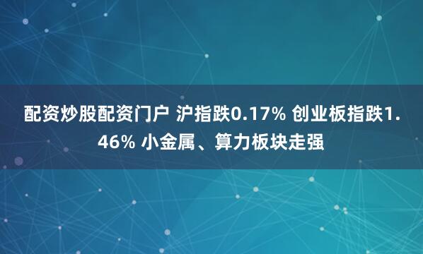 配资炒股配资门户 沪指跌0.17% 创业板指跌1.46% 小金属、算力板块走强