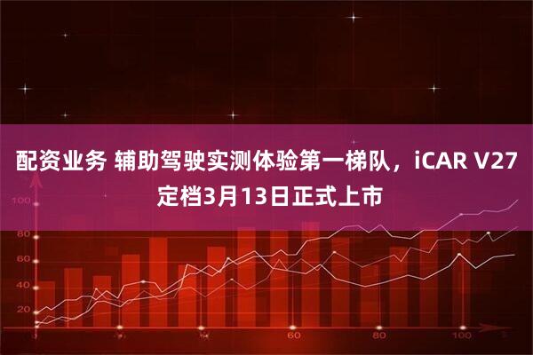 配资业务 辅助驾驶实测体验第一梯队，iCAR V27 定档3月13日正式上市