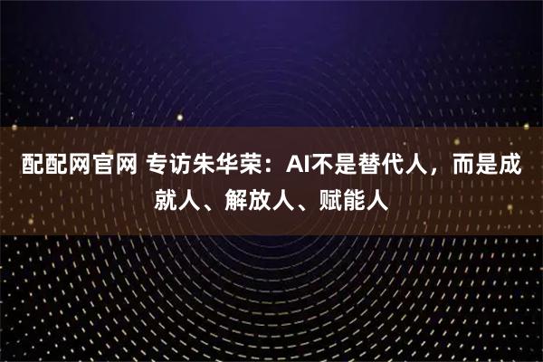 配配网官网 专访朱华荣：AI不是替代人，而是成就人、解放人、赋能人