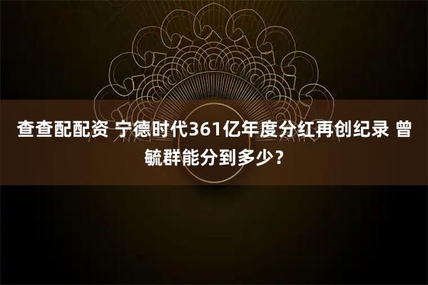 查查配配资 宁德时代361亿年度分红再创纪录 曾毓群能分到多少？