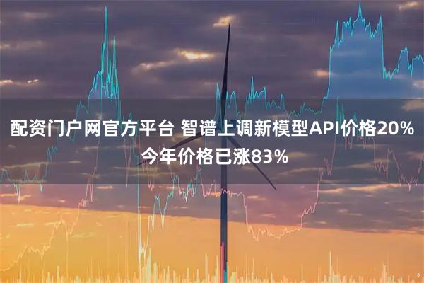 配资门户网官方平台 智谱上调新模型API价格20% 今年价格已涨83%