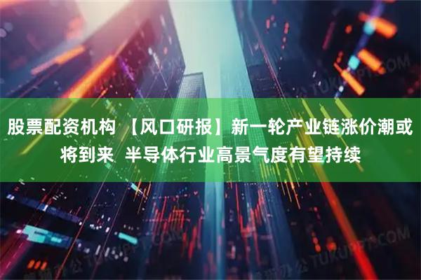 股票配资机构 【风口研报】新一轮产业链涨价潮或将到来  半导体行业高景气度有望持续