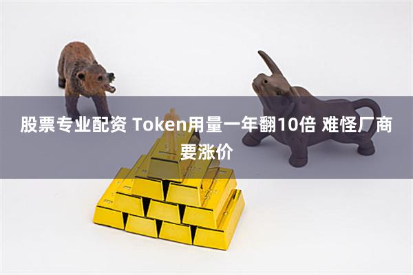 股票专业配资 Token用量一年翻10倍 难怪厂商要涨价