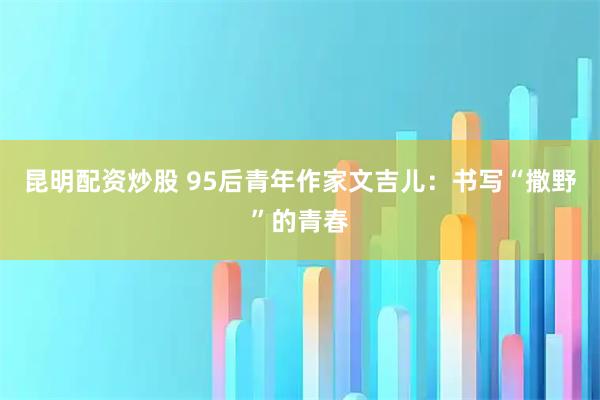 昆明配资炒股 95后青年作家文吉儿：书写“撒野”的青春