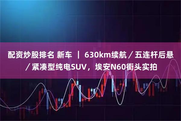配资炒股排名 新车 ｜ 630km续航／五连杆后悬／紧凑型纯电SUV，埃安N60街头实拍
