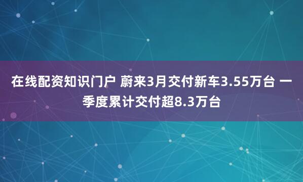 在线配资知识门户 蔚来3月交付新车3.55万台 一季度累计交付超8.3万台